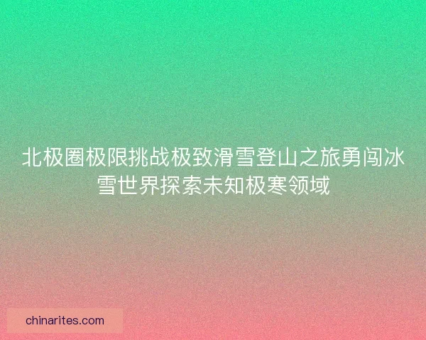 北极圈极限挑战极致滑雪登山之旅勇闯冰雪世界探索未知极寒领域