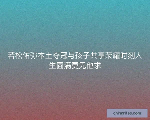 若松佑弥本土夺冠与孩子共享荣耀时刻人生圆满更无他求
