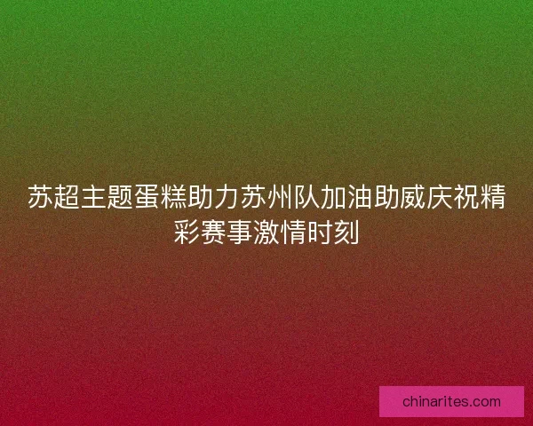 苏超主题蛋糕助力苏州队加油助威庆祝精彩赛事激情时刻