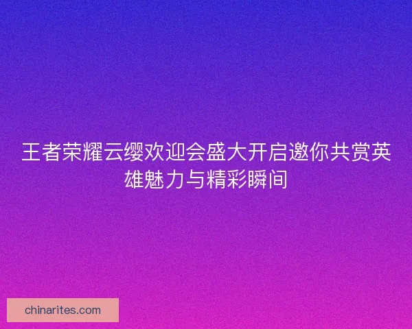王者荣耀云缨欢迎会盛大开启邀你共赏英雄魅力与精彩瞬间
