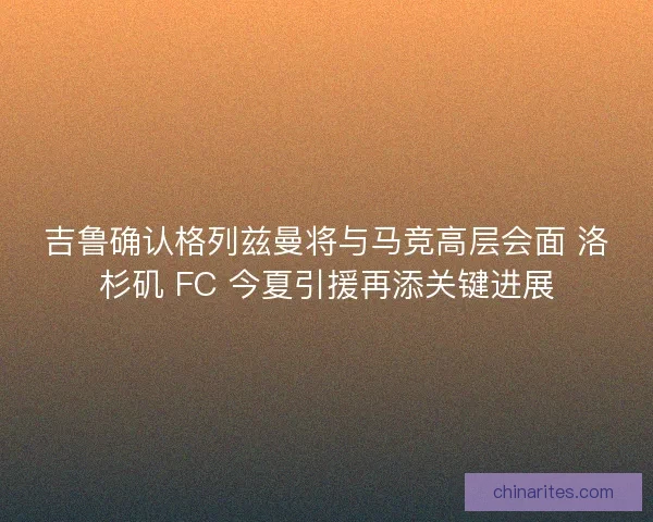 吉鲁确认格列兹曼将与马竞高层会面 洛杉矶 FC 今夏引援再添关键进展