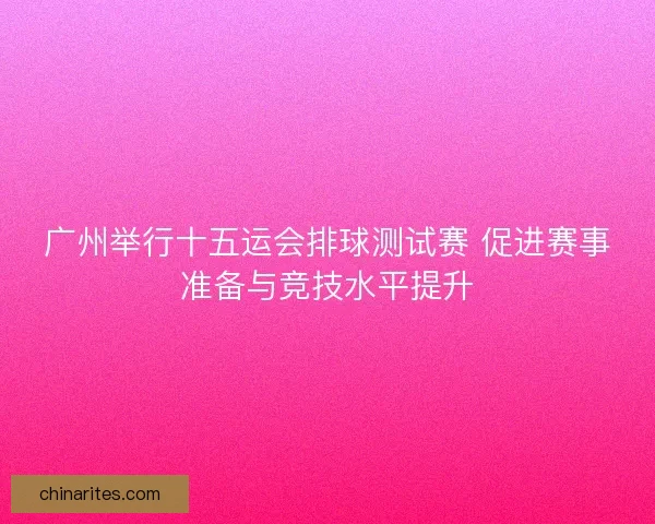 广州举行十五运会排球测试赛 促进赛事准备与竞技水平提升