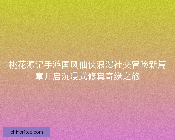 桃花源记手游国风仙侠浪漫社交冒险新篇章开启沉浸式修真奇缘之旅