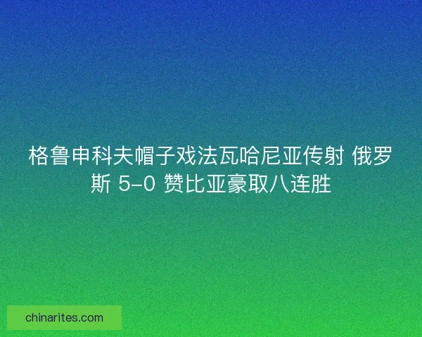 格鲁申科夫帽子戏法瓦哈尼亚传射 俄罗斯 5-0 赞比亚豪取八连胜