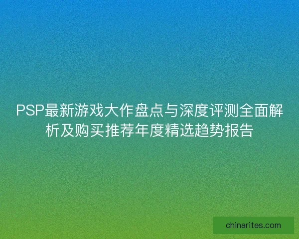 PSP最新游戏大作盘点与深度评测全面解析及购买推荐年度精选趋势报告