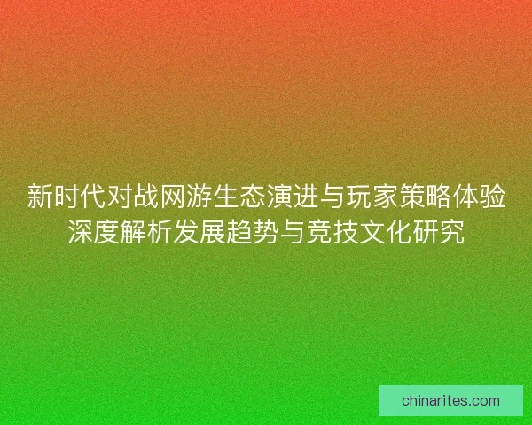 新时代对战网游生态演进与玩家策略体验深度解析发展趋势与竞技文化研究