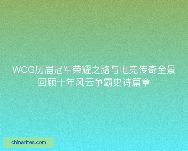 WCG历届冠军荣耀之路与电竞传奇全景回顾十年风云争霸史诗篇章