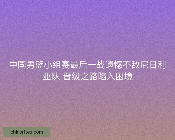 中国男篮小组赛最后一战遗憾不敌尼日利亚队 晋级之路陷入困境