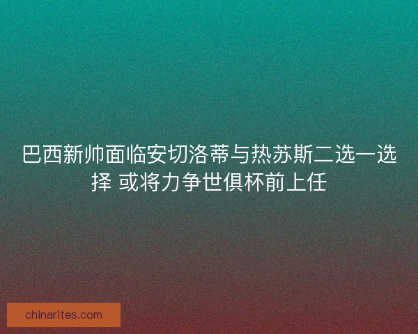 巴西新帅面临安切洛蒂与热苏斯二选一选择 或将力争世俱杯前上任
