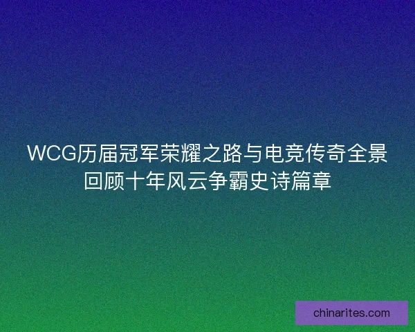 WCG历届冠军荣耀之路与电竞传奇全景回顾十年风云争霸史诗篇章