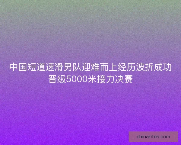 中国短道速滑男队迎难而上经历波折成功晋级5000米接力决赛