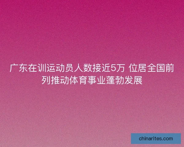 广东在训运动员人数接近5万 位居全国前列推动体育事业蓬勃发展