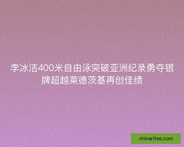 李冰洁400米自由泳突破亚洲纪录勇夺银牌超越莱德茨基再创佳绩