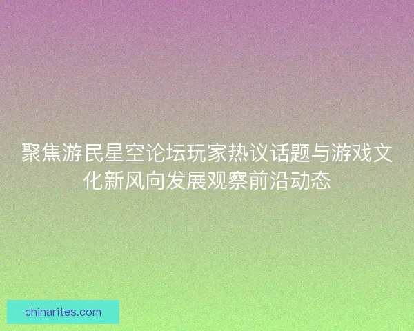 聚焦游民星空论坛玩家热议话题与游戏文化新风向发展观察前沿动态