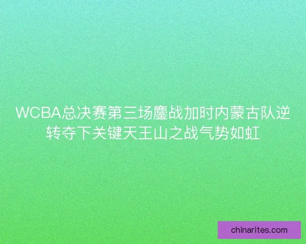 WCBA总决赛第三场鏖战加时内蒙古队逆转夺下关键天王山之战气势如虹