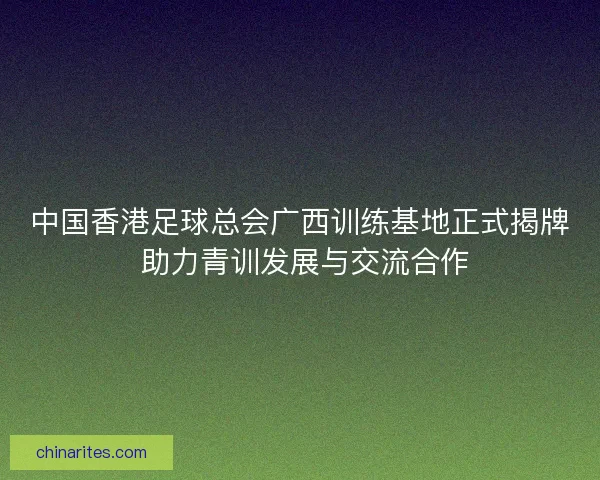 中国香港足球总会广西训练基地正式揭牌 助力青训发展与交流合作