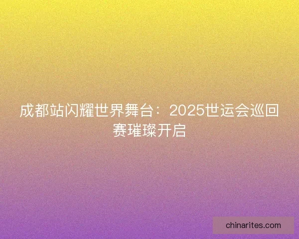 成都站闪耀世界舞台：2025世运会巡回赛璀璨开启